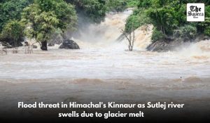 Flood threat in Himachal’s Kinnaur as Sutlej river swells due to glacier melt